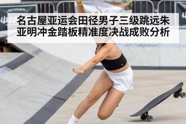 名古屋亚运会田径男子三级跳远朱亚明冲金踏板精准度决战成败分析